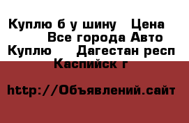 Куплю б/у шину › Цена ­ 1 000 - Все города Авто » Куплю   . Дагестан респ.,Каспийск г.